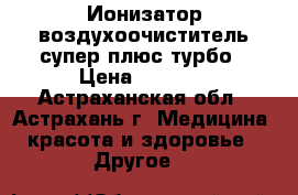 Ионизатор-воздухоочиститель супер плюс турбо › Цена ­ 5 990 - Астраханская обл., Астрахань г. Медицина, красота и здоровье » Другое   